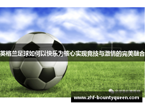 英格兰足球如何以快乐为核心实现竞技与激情的完美融合 英格兰足球如何以快乐为核心实现竞技与激情的完美融合