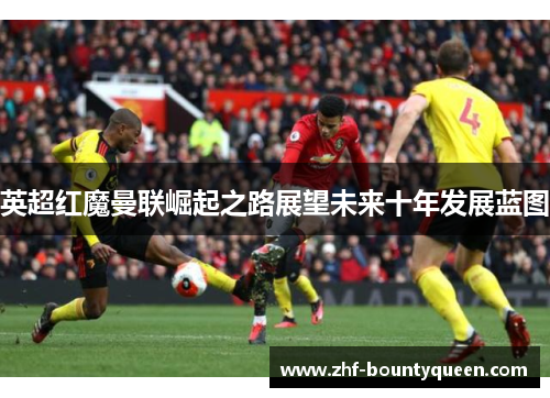 英超红魔曼联崛起之路展望未来十年发展蓝图 英超红魔曼联崛起之路展望未来十年发展蓝图