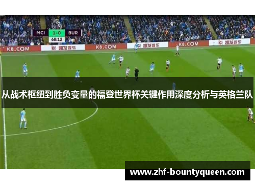 从战术枢纽到胜负变量的福登世界杯关键作用深度分析与英格兰队