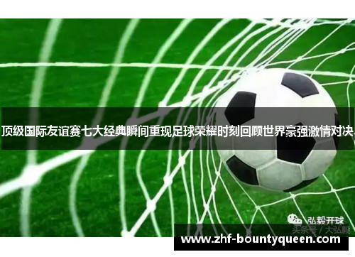 顶级国际友谊赛七大经典瞬间重现足球荣耀时刻回顾世界豪强激情对决