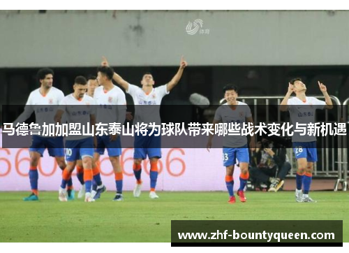 马德鲁加加盟山东泰山将为球队带来哪些战术变化与新机遇