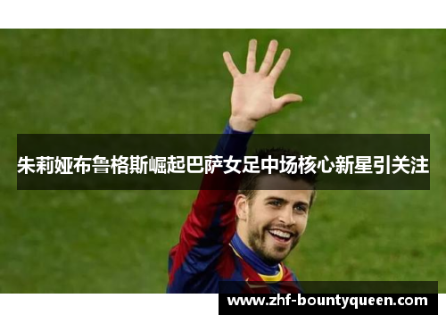朱莉娅布鲁格斯崛起巴萨女足中场核心新星引关注