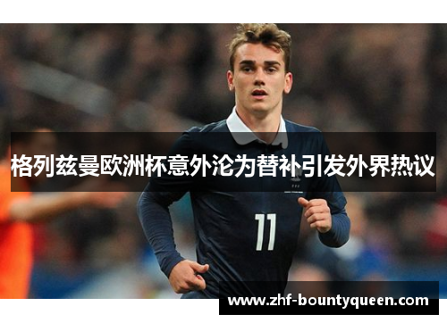 格列兹曼欧洲杯意外沦为替补引发外界热议 格列兹曼欧洲杯意外沦为替补引发外界热议
